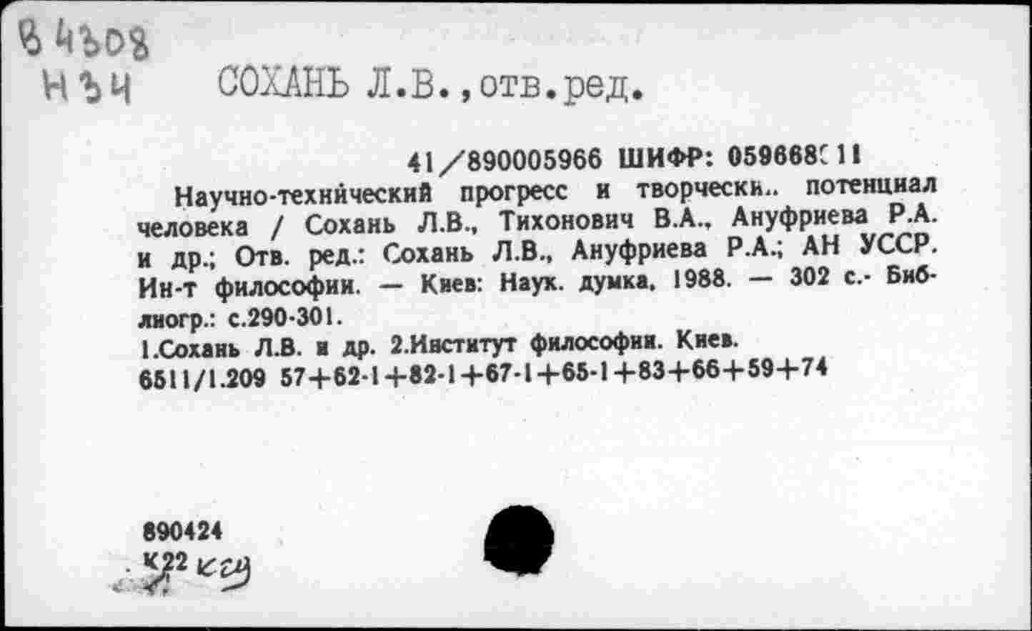 ﻿Ч'Ьч СОХАНЬ Л.В. »отв.ред.
41/890005966 ШИФР: 059668С11
Научно-технический прогресс и творчески., потенциал человека / Сохань Л.В., Тихонович В.А., Ануфриева Р.А. и др.; Отв. ред.: Сохань Л.В., Ануфриева Р.А.; АН УССР. Ин-т философии. — Киев: Наук, думка. 1988. — 302 с.- Биб-лиогр.: с.290-301.
I.Сохань Л.В. и др. 2.Ивститут философии. Киев.
6511/1.209 57+62-1+82-1+67-1+65-14-83+66+59+74
890424
- ^2 „Ъ